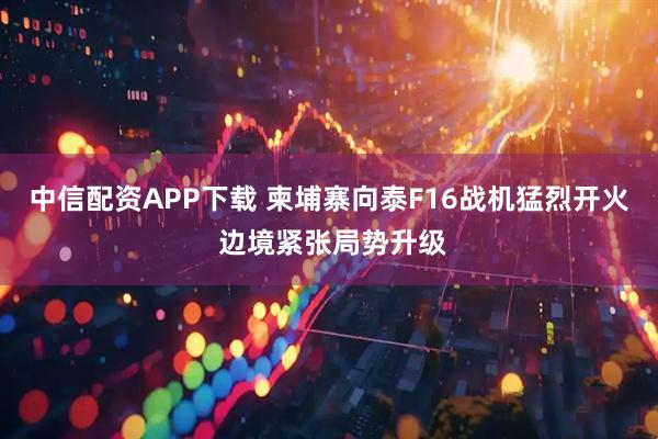 中信配资APP下载 柬埔寨向泰F16战机猛烈开火 边境紧张局势升级