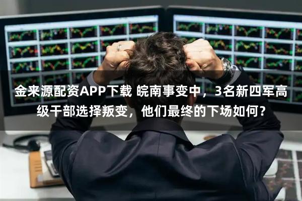 金来源配资APP下载 皖南事变中，3名新四军高级干部选择叛变，他们最终的下场如何？