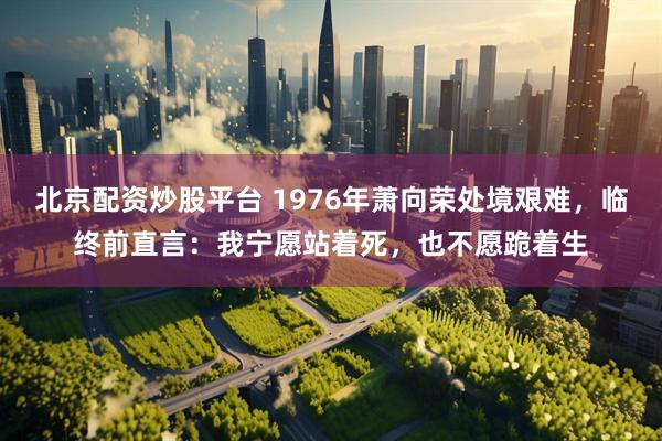 北京配资炒股平台 1976年萧向荣处境艰难，临终前直言：我宁愿站着死，也不愿跪着生