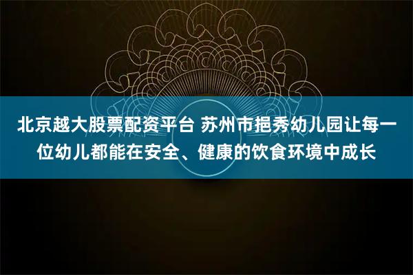 北京越大股票配资平台 苏州市挹秀幼儿园让每一位幼儿都能在安全、健康的饮食环境中成长