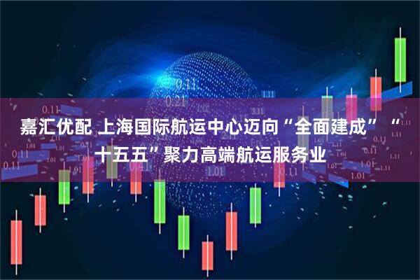 嘉汇优配 上海国际航运中心迈向“全面建成” “十五五”聚力高端航运服务业