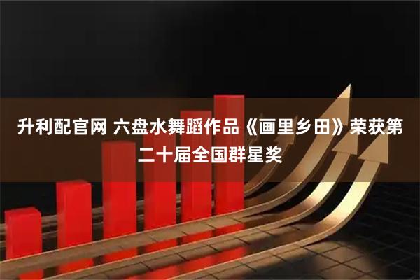 升利配官网 六盘水舞蹈作品《画里乡田》荣获第二十届全国群星奖