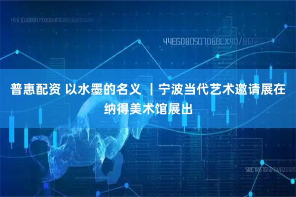 普惠配资 以水墨的名义 ｜宁波当代艺术邀请展在纳得美术馆展出