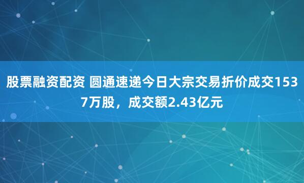 股票融资配资 圆通速递今日大宗交易折价成交1537万股，成交额2.43亿元