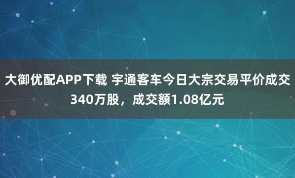 大御优配APP下载 宇通客车今日大宗交易平价成交340万股，成交额1.08亿元