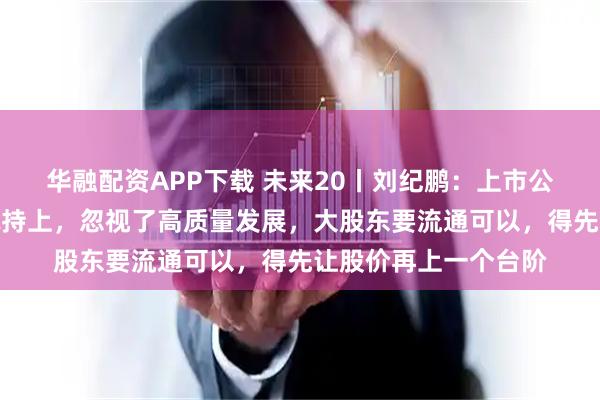 华融配资APP下载 未来20丨刘纪鹏：上市公司不要把精力放在减持上，忽视了高质量发展，大股东要流通可以，得先让股价再上一个台阶