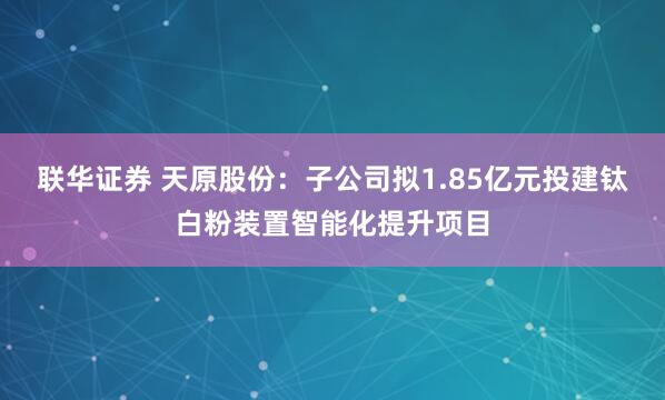 联华证券 天原股份：子公司拟1.85亿元投建钛白粉装置智能化提升项目