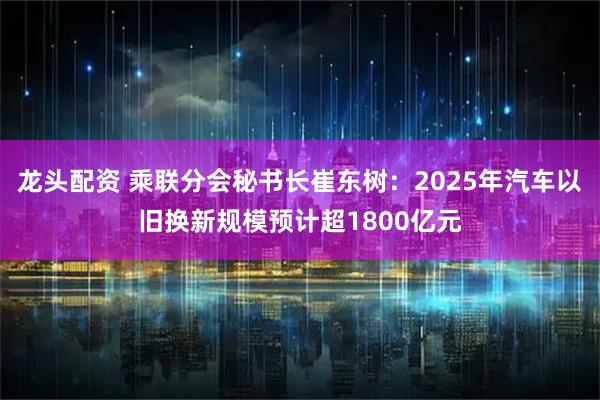 龙头配资 乘联分会秘书长崔东树：2025年汽车以旧换新规模预计超1800亿元