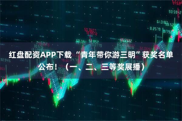 红盘配资APP下载 “青年带你游三明”获奖名单公布！（一、二、三等奖展播）