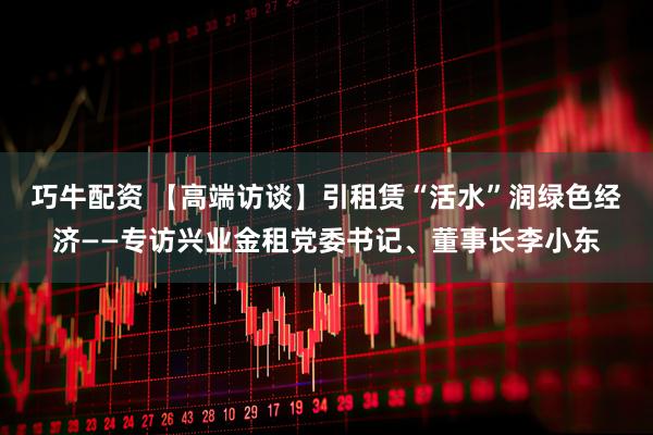 巧牛配资 【高端访谈】引租赁“活水”润绿色经济——专访兴业金租党委书记、董事长李小东