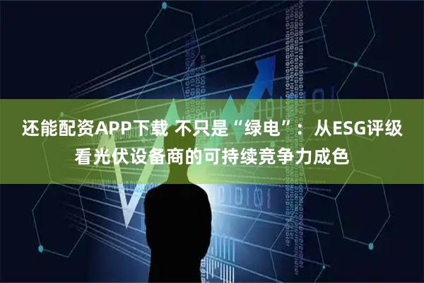 还能配资APP下载 不只是“绿电”：从ESG评级看光伏设备商的可持续竞争力成色