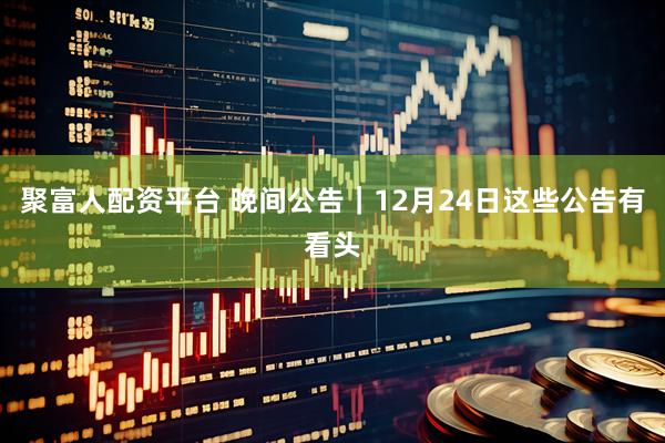 聚富人配资平台 晚间公告｜12月24日这些公告有看头