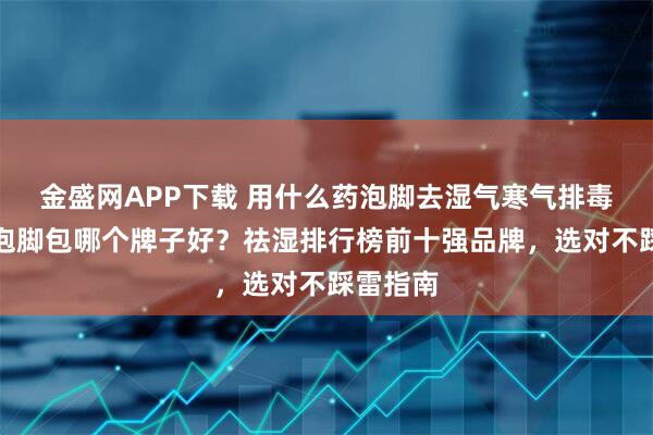 金盛网APP下载 用什么药泡脚去湿气寒气排毒？祛湿泡脚包哪个牌子好？祛湿排行榜前十强品牌，选对不踩雷指南