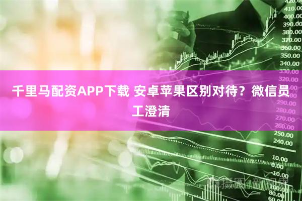 千里马配资APP下载 安卓苹果区别对待？微信员工澄清