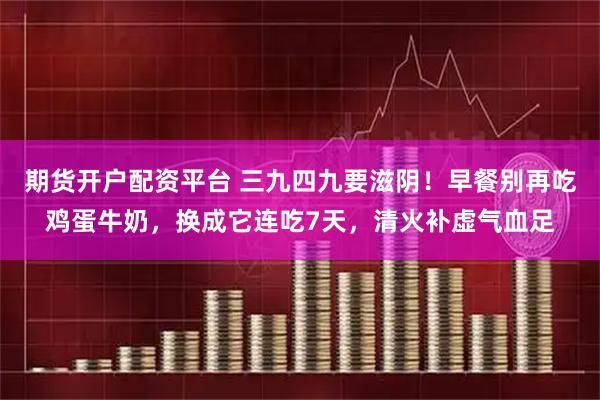 期货开户配资平台 三九四九要滋阴！早餐别再吃鸡蛋牛奶，换成它连吃7天，清火补虚气血足
