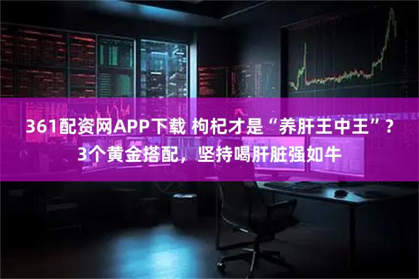 361配资网APP下载 枸杞才是“养肝王中王”？3个黄金搭配，坚持喝肝脏强如牛