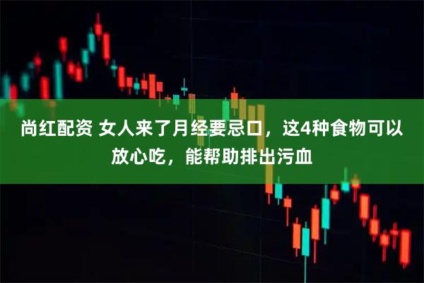 尚红配资 女人来了月经要忌口，这4种食物可以放心吃，能帮助排出污血