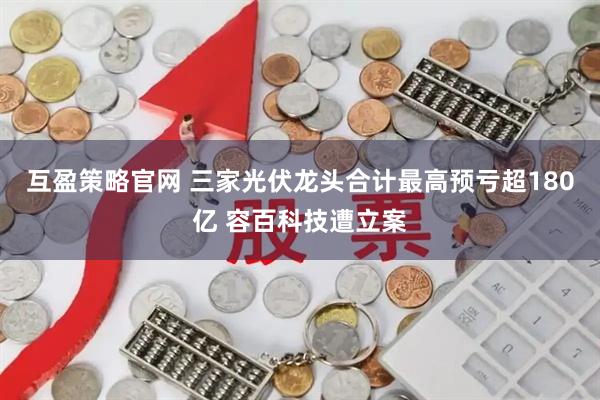 互盈策略官网 三家光伏龙头合计最高预亏超180亿 容百科技遭立案