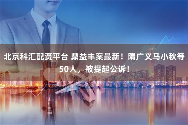 北京科汇配资平台 鼎益丰案最新！隋广义马小秋等50人，被提起公诉！