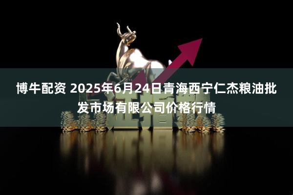 博牛配资 2025年6月24日青海西宁仁杰粮油批发市场有限公司价格行情