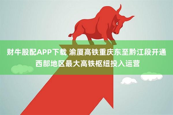 财牛股配APP下载 渝厦高铁重庆东至黔江段开通 西部地区最大高铁枢纽投入运营