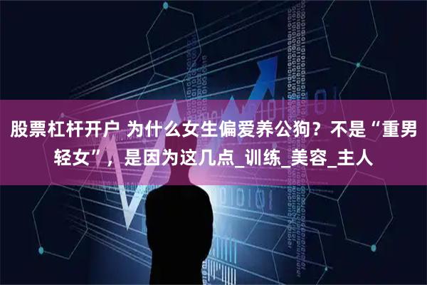 股票杠杆开户 为什么女生偏爱养公狗？不是“重男轻女”，是因为这几点_训练_美容_主人