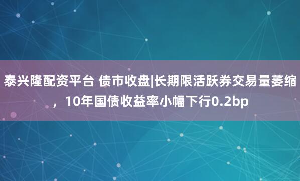 泰兴隆配资平台 债市收盘|长期限活跃券交易量萎缩，10年国债收益率小幅下行0.2bp