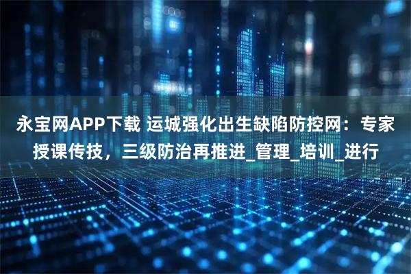 永宝网APP下载 运城强化出生缺陷防控网：专家授课传技，三级防治再推进_管理_培训_进行