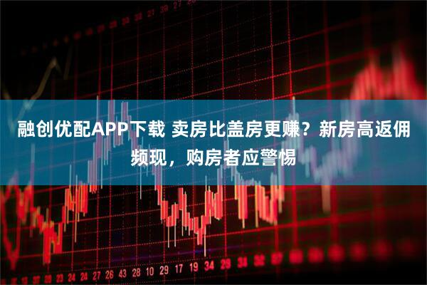 融创优配APP下载 卖房比盖房更赚？新房高返佣频现，购房者应警惕