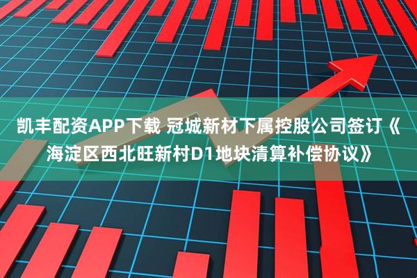 凯丰配资APP下载 冠城新材下属控股公司签订《海淀区西北旺新村D1地块清算补偿协议》