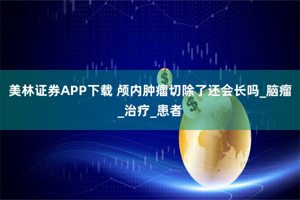 美林证券APP下载 颅内肿瘤切除了还会长吗_脑瘤_治疗_患者