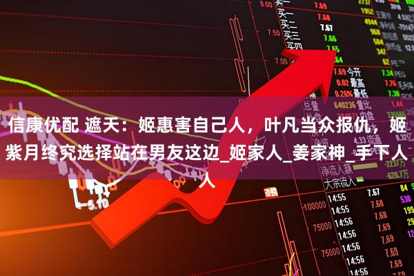 信康优配 遮天：姬惠害自己人，叶凡当众报仇，姬紫月终究选择站在男友这边_姬家人_姜家神_手下人