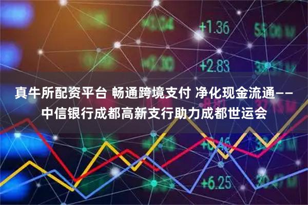 真牛所配资平台 畅通跨境支付 净化现金流通——中信银行成都高新支行助力成都世运会