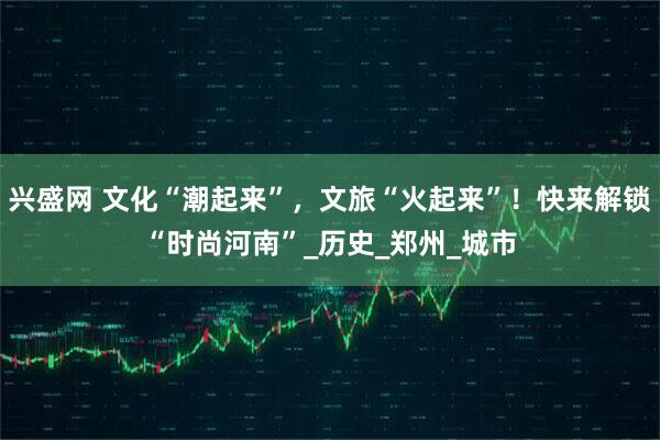 兴盛网 文化“潮起来”，文旅“火起来”！快来解锁“时尚河南”_历史_郑州_城市