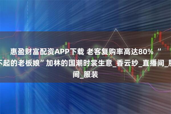 惠盈财富配资APP下载 老客复购率高达80% “了不起的老板娘”加林的国潮时裳生意_香云纱_直播间_服装