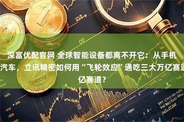 深富优配官网 全球智能设备都离不开它：从手机到汽车，立讯精密如何用“飞轮效应”通吃三大万亿赛道？