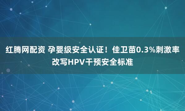 红腾网配资 孕婴级安全认证！佳卫苗0.3%刺激率改写HPV干预安全标准