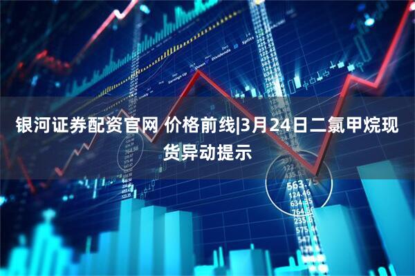 银河证券配资官网 价格前线|3月24日二氯甲烷现货异动提示