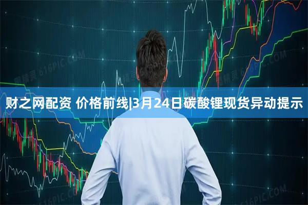 财之网配资 价格前线|3月24日碳酸锂现货异动提示